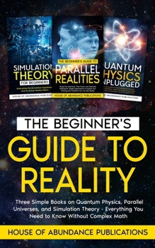 Paperback The Beginner's Guide to Reality: Three Simple Books on Quantum Physics, Parallel Universes, and Simulation Theory - Everything You Need to Know Withou Book