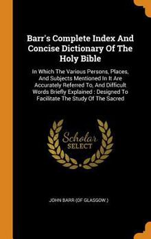 Barr's Complete Index and Concise Dictionary of the Holy Bible: In Which the Various Persons, Places, and Subjects Mentioned in It Are Accurately Referred To, and Difficult Words Briefly Explained: De