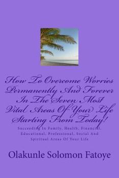 Paperback How To Overcome Worries Permanently And Forever In The Seven Most Vital Areas Of Your Life Starting From Today!: Succeeding In Family, Health, Financi Book