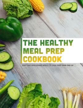 The Healthy Meal Prep Cookbook: Easy and Wholesome Meals to Cook Prep Grab and Go