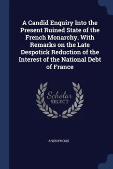 A Candid Enquiry Into the Present Ruined State of the French Monarchy. with Remarks on the Late Despotick Reduction of the Interest of the National Debt of France