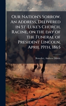 Our Nation's Sorrow. An Address, Delivered in St. Luke's Church, Racine, on the day of the Funeral of President Lincoln, April 19th, 1865
