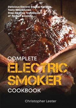 The Complete Electric Smoker Cookbook : Delicious Electric Smoker Recipes, Tasty BBQ Sauces, Step-By-Step Techniques for Perfect Smoking