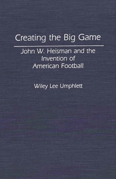 Creating the Big Game: John W. Heisman and the Invention of American Football (Contributions to the Study of Popular Culture)
