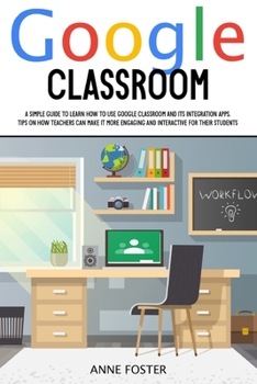 Google Classroom: A simple Guide to Learn How to Use Google Classroom and its Integration Apps. Tips on How Teachers can Make it More Engaging and Interactive For Their Students.