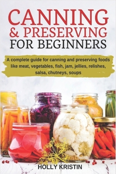 Canning and Preserving for Beginners: How to Make and Can Jams, Jellies, Pickles, Relishes, Soups, Meats, Vegetables and More at Home - The Complete Guide to Water Bath and Pressure Canning