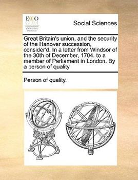 Great Britain's union, and the security of the Hanover succession, consider'd. In a letter from Windsor of the 30th of December, 1704. to a member of Parliament in London. By a person of quality