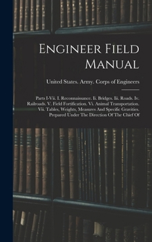 Engineer Field Manual: Parts I-vii. I. Reconnaissance. Ii. Bridges. Iii. Roads. Iv. Railroads. V. Field Fortification. Vi. Animal Transportation. Vii. ... Prepared Under The Direction Of The Chief Of