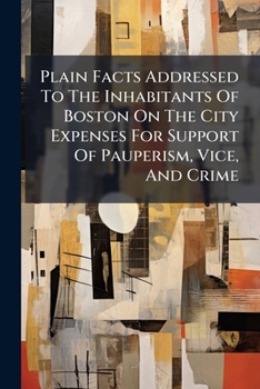 Plain Facts Addressed To The Inhabitants Of Boston On The City Expenses For Support Of Pauperism, Vice, And Crime