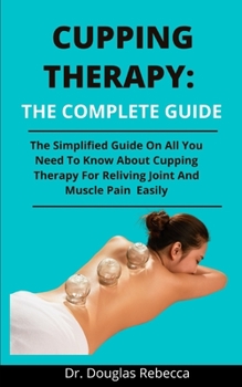 Cupping Therapy: The Complete Guide: The Simplified Guide On All You Need To Know About Cupping Therapy For Reliving Joint And Muscle Pains Easily