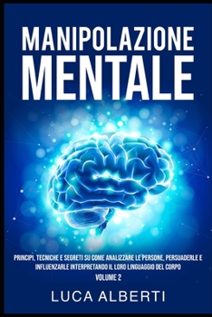 Manipolazione Mentale: Principi, Tecniche E Segreti Su Come Analizzare Le Persone, Persuaderle E Influenzarle Interpretando Il Loro Linguaggio del Corpo. Volume 2