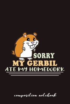 Sorry My Gerbil Ate My Homework Composition Notebook: Funny Gift For Gerbil Lovers And Everyone Who Love Animals- Notebook, Planner Or Journal For ... To Write In for School, Students