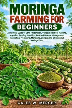 MORINGA FARMING FOR BEGINNERS: A Practical Guide to Land Preparation, Variety Selection, Planting, Irrigation, Pruning, Nutrition, Pest and Disease ... and Building a Successful Moringa Farm