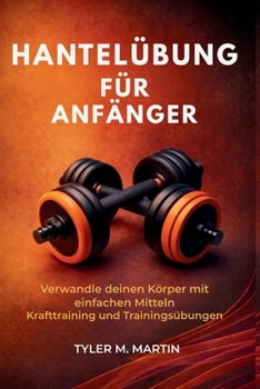 HANTELÜBUNG FÜR ANFÄNGER: Verwandle deinen Körper mit einfachen Kraftübungen und Workout-Übungen (German Edition)