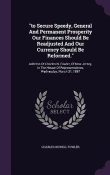 "to Secure Speedy, General And Permanent Prosperity Our Finances Should Be Readjusted And Our Currency Should Be Reformed.": Address Of Charles N. ... Of Representatives, Wednesday, March 31, 1897