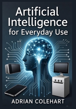 Artificial Intelligence for Everyday Use: "Unlocking the Potential of AI: Transforming Daily Life, Work, and Global Challenges Responsibly"
