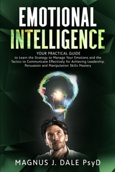 Emotional Intelligence: Your PRACTICAL Guide to Learn the Strategy to Manage Your Emotions and the Tactics to Communicate Effectively for Achieving Leadership, Persuasion and Manipulation Skills