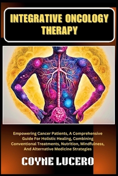 INTEGRATIVE ONCOLOGY THERAPY: Empowering Cancer Patients, A Comprehensive Guide For Holistic Healing, Combining Conventional Treatments, Nutrition, Mindfulness, And Alternative Medicine Strategies