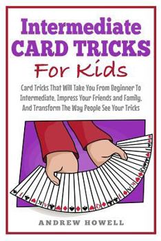 Intermediate Card Tricks For Kids: Card Tricks That Will Take You From Beginner To Intermediate, Impress Your Friends and Family, And Transform The Way People See Your Tricks