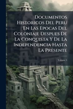 Documentos Historicos Del Peru En Las Epocas Del Coloniaje Despues De La Conquista Y De La Independencia Hasta La Presente, Volume 5