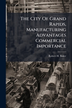 The City Of Grand Rapids, Manufacturing Advantages Commercial Importance: Sketches Of The Principal Industries And Business Houses...