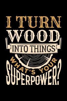 I Turn Wood Into Things What's Your Superpower?: Wood Carving Journal, Wood Carver Notebook, Gift for Wood Carvers, Wood Worker Birthday Present, Chainsaw Carving, Woodworking