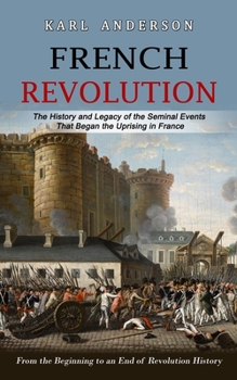 Paperback French Revolution: The History and Legacy of the Seminal Events That Began the Uprising in France (From the Beginning to an End of Revolution History) Book
