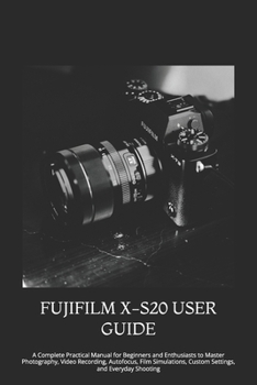 FUJIFILM X-S20 USER GUIDE: A Complete Practical Manual for Beginners and Enthusiasts to Master Photography, Video Recording, Autofocus, Film Simulations, Custom Settings, and Everyday Shooting