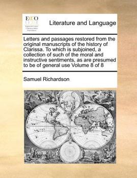 Letters and passages restored from the original manuscripts of the history of Clarissa. To which is subjoined, a collection of such of the moral and ... presumed to be of general use Volume 8 of 8