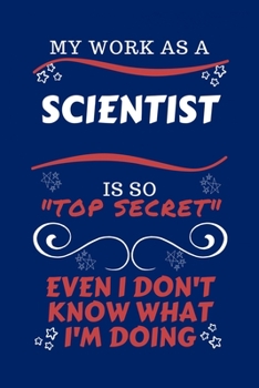 My Work As A Scientist Is So Top Secret Even I Don't Know What I'm Doing: Perfect Gag Gift For A Top Secret Scientist | Blank Lined Notebook Journal | ... | Birthday| Hen | | Anniversary | Chris