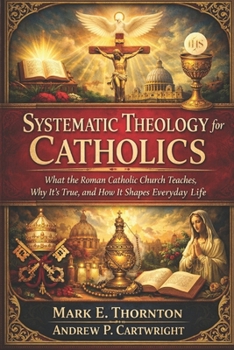 Systematic Theology for Catholics: What the Roman Catholic Church Teaches, Why It’s True, and How It Shapes Everyday Life