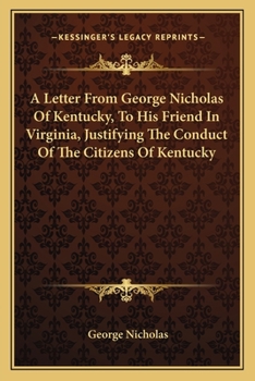 A letter from George Nicholas, of Kentucky, to his friend, in Virginia. Justifying the conduct of the citizens of Kentucky, as to some of the late ... and correcting certain false statements