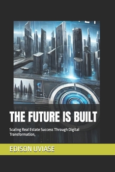 THE FUTURE IS BUILT: Scaling Real Estate Success Through Digital Transformation, (Digital Real Estate Revolution Series)
