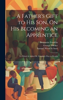 Hardcover A Father's Gift to His Son, On His Becoming an Apprentice: To Which Is Added Dr. Franklin's Way to Wealth Book