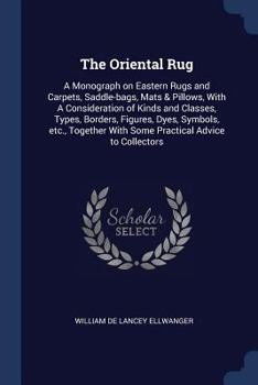 The Oriental Rug; A Monograph on Eastern Rugs and Carpets, Saddle-Bags, Mats & Pillows, with a Consideration of Kinds and Classes, Types Borders, Figures, Dyes, Symbols, Etc., Together with Some Pract