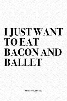 I Just Want To Eat Bacon And Ballet: A 6x9 Inch Diary Notebook Journal With A Bold Text Font Slogan On A Matte Cover and 120 Blank Lined Pages Makes A Great Alternative To A Card