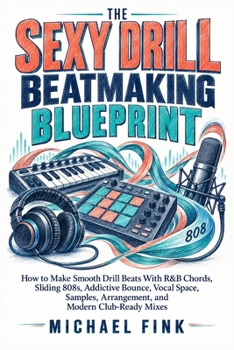 THE SEXY DRILL BEATMAKING BLUEPRINT: How to Make Smooth Drill Beats With R&B Chords, Sliding 808s, Addictive Bounce, Vocal Space, Samples, Arrangement, and Modern Club-Ready Mixes