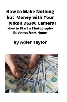 Paperback How to Make Nothing but Money with Your Nikon D5300 Camera!: How to Start a Photography Business from Home Book