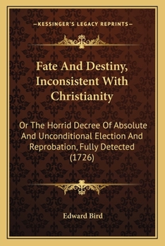 Fate and Destiny, Inconsistent With Christianity: Or, the Horrid Decree of Absolute and Unconditional Election and Reprobation, Fully Detected. In Eight Conferences, Between Epenetus and Eutychus