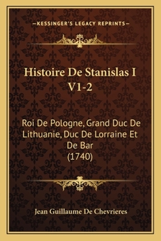 Histoire De Stanislas I V1-2: Roi De Pologne, Grand Duc De Lithuanie, Duc De Lorraine Et De Bar (1740)