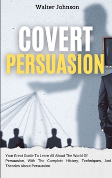 Hardcover Covert Persuasion: Your Great Guide To Learn All About The World Of Persuasion, With The Complete History, Techniques, And Theories About Persuasion Book