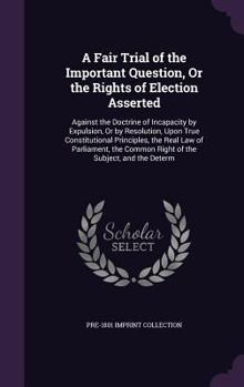 Hardcover A Fair Trial of the Important Question, Or the Rights of Election Asserted: Against the Doctrine of Incapacity by Expulsion, Or by Resolution, Upon Tr Book