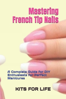 Mastering French Tip Nails: A Complete Guide for DIY Enthusiasts for Perfect Manicures: Achieve Stunning French Manicures with Easy-to-Follow Instructions and Pro Tips
