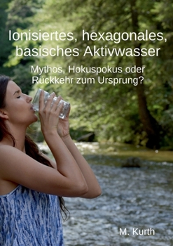 Ionisiertes, hexagonales, basisches Aktivwasser: Mythos, Hokuspokus oder Rückkehr zum Ursprung? (German Edition)