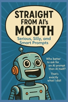 Straight from AI’s Mouth: Serious, Silly, and Smart Prompts: Hundreds of Original AI-Generated Prompts to Spark Creativity, Curiosity, and Conversations for All Ages