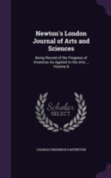 Hardcover Newton's London Journal of Arts and Sciences: Being Record of the Progress of Invention as Applied to the Arts..., Volume 8 Book