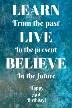 Learn From The Past Live In The Present Believe In The Future Happy 73rd Birthday!: Learn From The Past 73rd Birthday Card Quote Journal / Notebook / ... Gift (6 x 9 - 110 Blank Lined Pages)