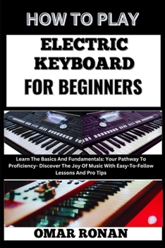 HOW TO PLAY ELECTRIC KEYBOARD FOR BEGINNERS: Learn The Basics And Fundamentals: Your Pathway To Proficiency- Discover The Joy Of Music With Easy-To-Follow Lessons And Pro Tips