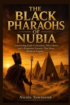 THE BLACK PHARAOHS OF NUBIA: Uncovering Kush Civilization, Nile Culture, and a Forgotten Dynasty That Once Ruled an Empire