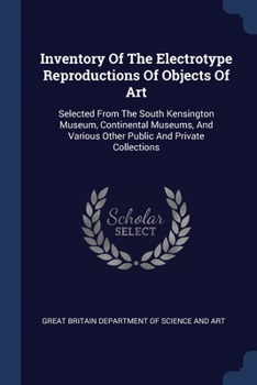 Inventory Of The Electrotype Reproductions Of Objects Of Art: Selected From The South Kensington Museum, Continental Museums, And Various Other Public And Private Collections